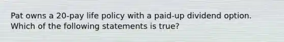 Pat owns a 20-pay life policy with a paid-up dividend option. Which of the following statements is true?