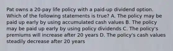 Pat owns a 20-pay life policy with a paid-up dividend option. Which of the following statements is true? A. The policy may be paid up early by using accumulated cash values B. The policy may be paid up early by using policy dividends C. The policy's premiums will increase after 20 years D. The policy's cash values steadily decrease after 20 years