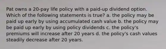 Pat owns a 20-pay life policy with a paid-up dividend option. Which of the following statements is true? a. the policy may be paid up early by using accumulated cash value b. the policy may be paid up early by using policy dividends c. the policy's premiums will increase after 20 years d. the policy's cash values steadily decrease after 20 years.