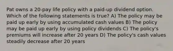 Pat owns a 20-pay life policy with a paid-up dividend option. Which of the following statements is true? A) The policy may be paid up early by using accumulated cash values B) The policy may be paid up early by using policy dividends C) The policy's premiums will increase after 20 years D) The policy's cash values steadily decrease after 20 years