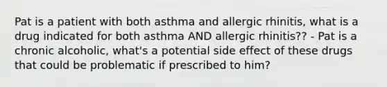 Pat is a patient with both asthma and allergic rhinitis, what is a drug indicated for both asthma AND allergic rhinitis?? - Pat is a chronic alcoholic, what's a potential side effect of these drugs that could be problematic if prescribed to him?