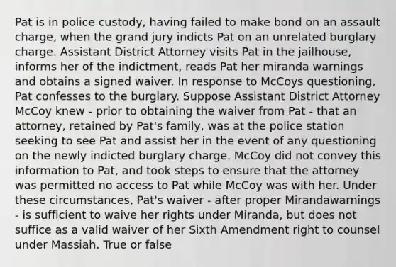 Pat is in police custody, having failed to make bond on an assault charge, when the grand jury indicts Pat on an unrelated burglary charge. Assistant District Attorney visits Pat in the jailhouse, informs her of the indictment, reads Pat her miranda warnings and obtains a signed waiver. In response to McCoys questioning, Pat confesses to the burglary. Suppose Assistant District Attorney McCoy knew - prior to obtaining the waiver from Pat - that an attorney, retained by Pat's family, was at the police station seeking to see Pat and assist her in the event of any questioning on the newly indicted burglary charge. McCoy did not convey this information to Pat, and took steps to ensure that the attorney was permitted no access to Pat while McCoy was with her. Under these circumstances, Pat's waiver - after proper Mirandawarnings - is sufficient to waive her rights under Miranda, but does not suffice as a valid waiver of her Sixth Amendment right to counsel under Massiah. True or false