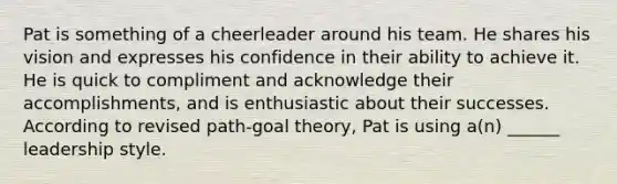 Pat is something of a cheerleader around his team. He shares his vision and expresses his confidence in their ability to achieve it. He is quick to compliment and acknowledge their accomplishments, and is enthusiastic about their successes. According to revised path-goal theory, Pat is using a(n) ______ leadership style.