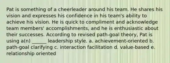 Pat is something of a cheerleader around his team. He shares his vision and expresses his confidence in his team's ability to achieve his vision. He is quick to compliment and acknowledge team members' accomplishments, and he is enthusiastic about their successes. According to revised path-goal theory, Pat is using a(n) ______ leadership style. a. achievement-oriented b. path-goal clarifying c. interaction facilitation d. value-based e. relationship oriented