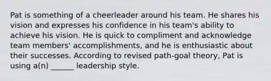 Pat is something of a cheerleader around his team. He shares his vision and expresses his confidence in his team's ability to achieve his vision. He is quick to compliment and acknowledge team members' accomplishments, and he is enthusiastic about their successes. According to revised path-goal theory, Pat is using a(n) ______ leadership style.