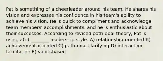 Pat is something of a cheerleader around his team. He shares his vision and expresses his confidence in his team's ability to achieve his vision. He is quick to compliment and acknowledge team members' accomplishments, and he is enthusiastic about their successes. According to revised path-goal theory, Pat is using a(n) ________ leadership style. A) relationship-oriented B) achievement-oriented C) path-goal clarifying D) interaction facilitation E) value-based