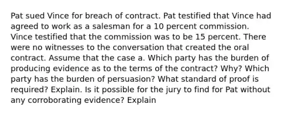 Pat sued Vince for breach of contract. Pat testified that Vince had agreed to work as a salesman for a 10 percent commission. Vince testified that the commission was to be 15 percent. There were no witnesses to the conversation that created the oral contract. Assume that the case a. Which party has the burden of producing evidence as to the terms of the contract? Why? Which party has the burden of persuasion? What standard of proof is required? Explain. Is it possible for the jury to find for Pat without any corroborating evidence? Explain