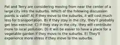 Pat and Terry are considering moving from near the center of a large city into the suburbs. Which of the following discussion points is valid? A) If they move to the suburbs, it will cost much less for transportation. B) If they stay in the city, they'll probably get less exercise. C) If they stay in the city, they will contribute more to local pollution. D) It will be easier to have a place for a vegetable garden if they move to the suburbs. E) They'll experience more stress if they move to the suburbs.