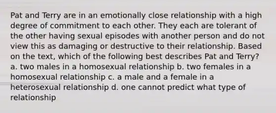 Pat and Terry are in an emotionally close relationship with a high degree of commitment to each other. They each are tolerant of the other having sexual episodes with another person and do not view this as damaging or destructive to their relationship. Based on the text, which of the following best describes Pat and Terry? a. two males in a homosexual relationship b. two females in a homosexual relationship c. a male and a female in a heterosexual relationship d. one cannot predict what type of relationship