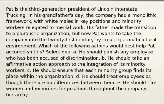 Pat is the third-generation president of Lincoln Interstate Trucking. In his grandfather's day, the company had a monolithic framework, with white males in key positions and minority workers relegated to menial work. His father made the transition to a pluralistic organization, but now Pat wants to take the company into the twenty-first century by creating a multicultural environment. Which of the following actions would best help Pat accomplish this? Select one: a. He should punish any employee who has been accused of discrimination. b. He should take an affirmative action approach to the integration of its minority workers. c. He should ensure that each minority group finds its place within the organization. d. He should treat employees as though there are no differences between them. e. He should hire women and minorities for positions throughout the company hierarchy.