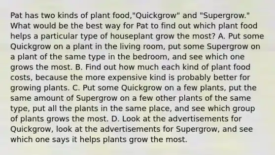 Pat has two kinds of plant food,"Quickgrow" and "Supergrow." What would be the best way for Pat to find out which plant food helps a particular type of houseplant grow the most? A. Put some Quickgrow on a plant in the living room, put some Supergrow on a plant of the same type in the bedroom, and see which one grows the most. B. Find out how much each kind of plant food costs, because the more expensive kind is probably better for growing plants. C. Put some Quickgrow on a few plants, put the same amount of Supergrow on a few other plants of the same type, put all the plants in the same place, and see which group of plants grows the most. D. Look at the advertisements for Quickgrow, look at the advertisements for Supergrow, and see which one says it helps plants grow the most.