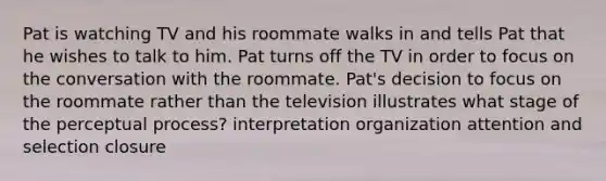 Pat is watching TV and his roommate walks in and tells Pat that he wishes to talk to him. Pat turns off the TV in order to focus on the conversation with the roommate. Pat's decision to focus on the roommate rather than the television illustrates what stage of the perceptual process? interpretation organization attention and selection closure