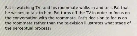 Pat is watching TV, and his roommate walks in and tells Pat that he wishes to talk to him. Pat turns off the TV in order to focus on the conversation with the roommate. Pat's decision to focus on the roommate rather than the television illustrates what stage of the perceptual process?