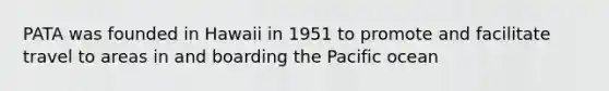 PATA was founded in Hawaii in 1951 to promote and facilitate travel to areas in and boarding the Pacific ocean