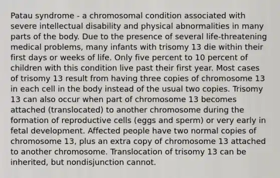 Patau syndrome - a chromosomal condition associated with severe intellectual disability and physical abnormalities in many parts of the body. Due to the presence of several life-threatening medical problems, many infants with trisomy 13 die within their first days or weeks of life. Only five percent to 10 percent of children with this condition live past their first year. Most cases of trisomy 13 result from having three copies of chromosome 13 in each cell in the body instead of the usual two copies. Trisomy 13 can also occur when part of chromosome 13 becomes attached (translocated) to another chromosome during the formation of reproductive cells (eggs and sperm) or very early in fetal development. Affected people have two normal copies of chromosome 13, plus an extra copy of chromosome 13 attached to another chromosome. Translocation of trisomy 13 can be inherited, but nondisjunction cannot.