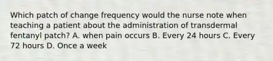 Which patch of change frequency would the nurse note when teaching a patient about the administration of transdermal fentanyl patch? A. when pain occurs B. Every 24 hours C. Every 72 hours D. Once a week