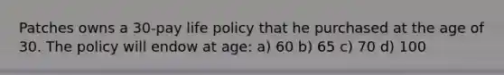 Patches owns a 30-pay life policy that he purchased at the age of 30. The policy will endow at age: a) 60 b) 65 c) 70 d) 100