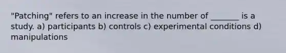 "Patching" refers to an increase in the number of _______ is a study. a) participants b) controls c) experimental conditions d) manipulations