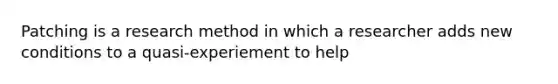 Patching is a research method in which a researcher adds new conditions to a quasi-experiement to help