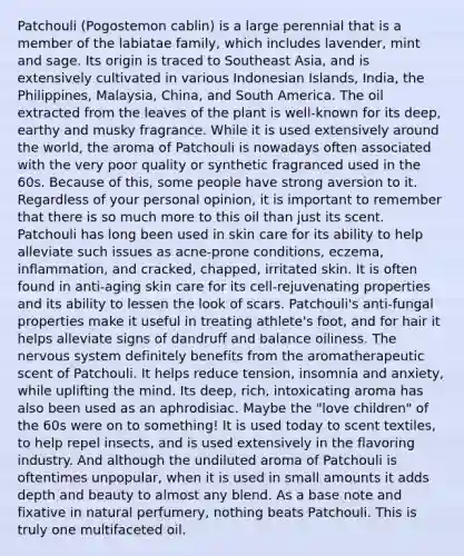 Patchouli (Pogostemon cablin) is a large perennial that is a member of the labiatae family, which includes lavender, mint and sage. Its origin is traced to Southeast Asia, and is extensively cultivated in various Indonesian Islands, India, the Philippines, Malaysia, China, and South America. The oil extracted from the leaves of the plant is well-known for its deep, earthy and musky fragrance. While it is used extensively around the world, the aroma of Patchouli is nowadays often associated with the very poor quality or synthetic fragranced used in the 60s. Because of this, some people have strong aversion to it. Regardless of your personal opinion, it is important to remember that there is so much more to this oil than just its scent. Patchouli has long been used in skin care for its ability to help alleviate such issues as acne-prone conditions, eczema, inflammation, and cracked, chapped, irritated skin. It is often found in anti-aging skin care for its cell-rejuvenating properties and its ability to lessen the look of scars. Patchouli's anti-fungal properties make it useful in treating athlete's foot, and for hair it helps alleviate signs of dandruff and balance oiliness. The nervous system definitely benefits from the aromatherapeutic scent of Patchouli. It helps reduce tension, insomnia and anxiety, while uplifting the mind. Its deep, rich, intoxicating aroma has also been used as an aphrodisiac. Maybe the "love children" of the 60s were on to something! It is used today to scent textiles, to help repel insects, and is used extensively in the flavoring industry. And although the undiluted aroma of Patchouli is oftentimes unpopular, when it is used in small amounts it adds depth and beauty to almost any blend. As a base note and fixative in natural perfumery, nothing beats Patchouli. This is truly one multifaceted oil.
