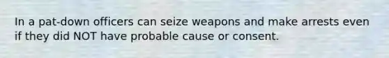 In a pat-down officers can seize weapons and make arrests even if they did NOT have probable cause or consent.