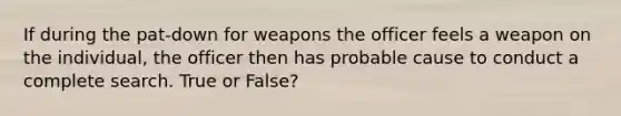 If during the pat-down for weapons the officer feels a weapon on the individual, the officer then has probable cause to conduct a complete search. True or False?