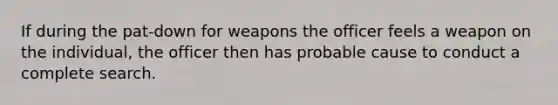 If during the pat-down for weapons the officer feels a weapon on the individual, the officer then has probable cause to conduct a complete search.