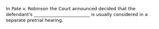 In Pate v. Robinson the Court announced decided that the defendant's _________________________ is usually considered in a separate pretrial hearing.