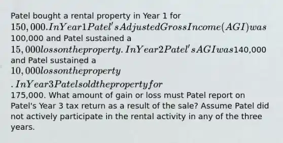 Patel bought a rental property in Year 1 for 150,000. In Year 1 Patel's Adjusted Gross Income (AGI) was100,000 and Patel sustained a 15,000 loss on the property. In Year 2 Patel's AGI was140,000 and Patel sustained a 10,000 loss on the property. In Year 3 Patel sold the property for175,000. What amount of gain or loss must Patel report on Patel's Year 3 tax return as a result of the sale? Assume Patel did not actively participate in the rental activity in any of the three years.