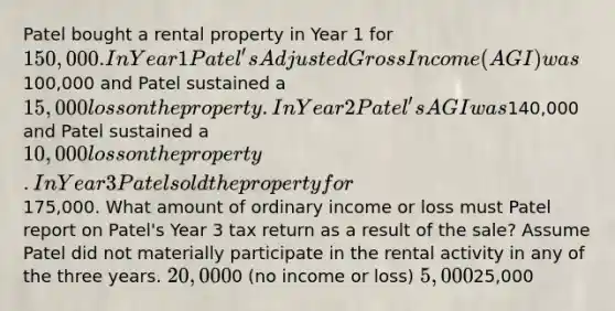 Patel bought a rental property in Year 1 for 150,000. In Year 1 Patel's Adjusted Gross Income (AGI) was100,000 and Patel sustained a 15,000 loss on the property. In Year 2 Patel's AGI was140,000 and Patel sustained a 10,000 loss on the property. In Year 3 Patel sold the property for175,000. What amount of ordinary income or loss must Patel report on Patel's Year 3 tax return as a result of the sale? Assume Patel did not materially participate in the rental activity in any of the three years. 20,0000 (no income or loss) 5,00025,000