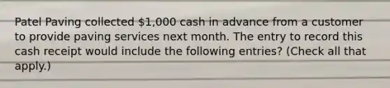 Patel Paving collected 1,000 cash in advance from a customer to provide paving services next month. The entry to record this cash receipt would include the following entries? (Check all that apply.)