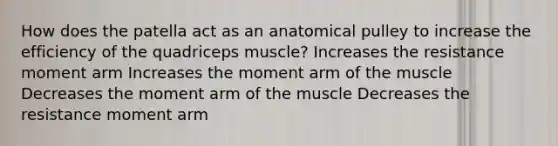 How does the patella act as an anatomical pulley to increase the efficiency of the quadriceps muscle? Increases the resistance moment arm Increases the moment arm of the muscle Decreases the moment arm of the muscle Decreases the resistance moment arm