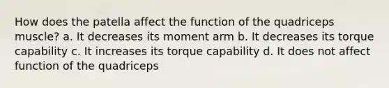 How does the patella affect the function of the quadriceps muscle? a. It decreases its moment arm b. It decreases its torque capability c. It increases its torque capability d. It does not affect function of the quadriceps