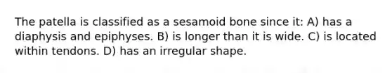 The patella is classified as a sesamoid bone since it: A) has a diaphysis and epiphyses. B) is longer than it is wide. C) is located within tendons. D) has an irregular shape.