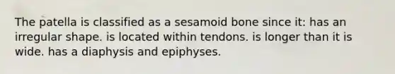 The patella is classified as a sesamoid bone since it: has an irregular shape. is located within tendons. is longer than it is wide. has a diaphysis and epiphyses.