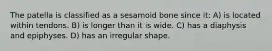 The patella is classified as a sesamoid bone since it: A) is located within tendons. B) is longer than it is wide. C) has a diaphysis and epiphyses. D) has an irregular shape.