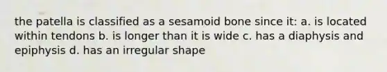 the patella is classified as a sesamoid bone since it: a. is located within tendons b. is longer than it is wide c. has a diaphysis and epiphysis d. has an irregular shape