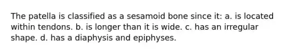The patella is classified as a sesamoid bone since it: a. is located within tendons. b. is longer than it is wide. c. has an irregular shape. d. has a diaphysis and epiphyses.