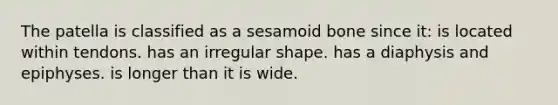 The patella is classified as a sesamoid bone since it: is located within tendons. has an irregular shape. has a diaphysis and epiphyses. is longer than it is wide.