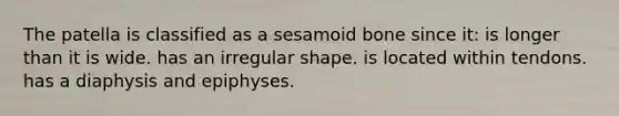 The patella is classified as a sesamoid bone since it: is longer than it is wide. has an irregular shape. is located within tendons. has a diaphysis and epiphyses.