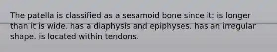 The patella is classified as a sesamoid bone since it: is longer than it is wide. has a diaphysis and epiphyses. has an irregular shape. is located within tendons.