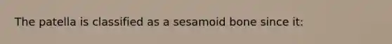 The patella is classified as a sesamoid bone since it: