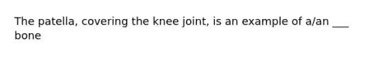 The patella, covering the knee joint, is an example of a/an ___ bone