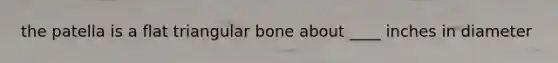 the patella is a flat triangular bone about ____ inches in diameter