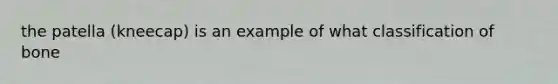 the patella (kneecap) is an example of what classification of bone