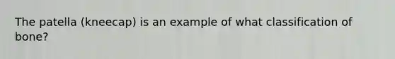 The patella (kneecap) is an example of what classification of bone?