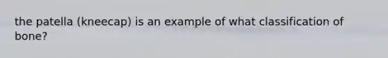 the patella (kneecap) is an example of what classification of bone?