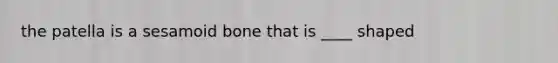 the patella is a sesamoid bone that is ____ shaped