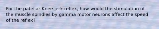 For the patellar Knee jerk reflex, how would the stimulation of the muscle spindles by gamma motor neurons affect the speed of the reflex?