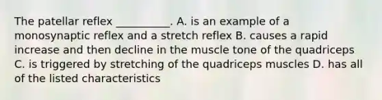 The patellar reflex __________. A. is an example of a monosynaptic reflex and a stretch reflex B. causes a rapid increase and then decline in the muscle tone of the quadriceps C. is triggered by stretching of the quadriceps muscles D. has all of the listed characteristics